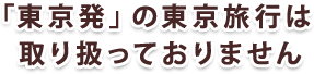 「東京発」の東京旅行は取り扱っておりません
