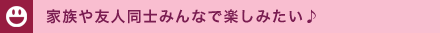 家族や友人同士みんなで楽しみたい♪