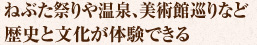 ねぶた祭りや温泉、美術館巡りなど
歴史と文化が体験できる